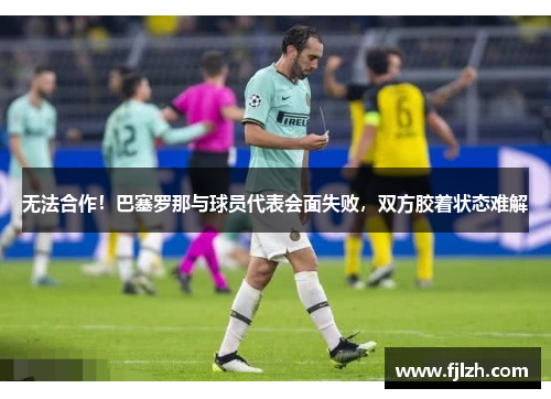 无法合作！巴塞罗那与球员代表会面失败，双方胶着状态难解