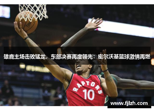 雄鹿主场击败猛龙，东部决赛再度领先：密尔沃基篮球激情再燃