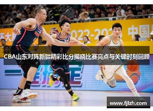 CBA山东对阵新疆精彩比分揭晓比赛亮点与关键时刻回顾