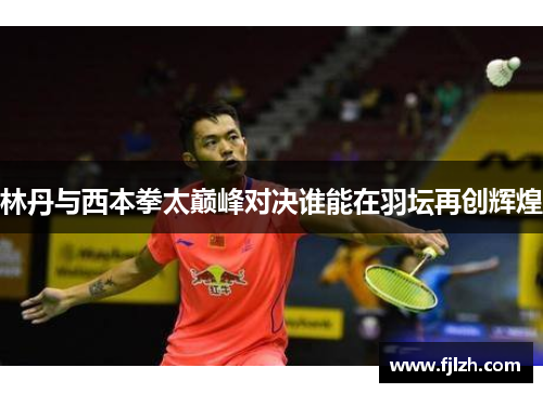 林丹与西本拳太巅峰对决谁能在羽坛再创辉煌